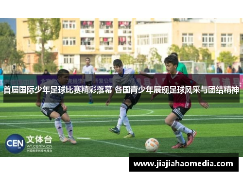 首届国际少年足球比赛精彩落幕 各国青少年展现足球风采与团结精神